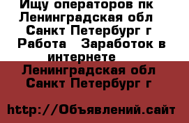  Ищу операторов пк - Ленинградская обл., Санкт-Петербург г. Работа » Заработок в интернете   . Ленинградская обл.,Санкт-Петербург г.